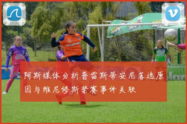 阿斯媒体分析普雷斯蒂安尼落选原因与维尼修斯禁赛事件关联