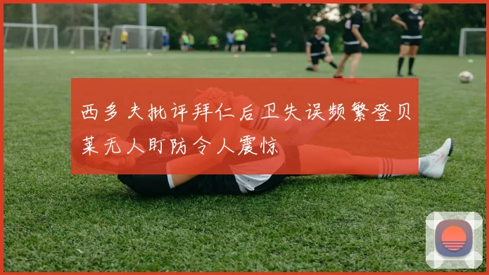 西多夫批评拜仁后卫失误频繁登贝莱无人盯防令人震惊