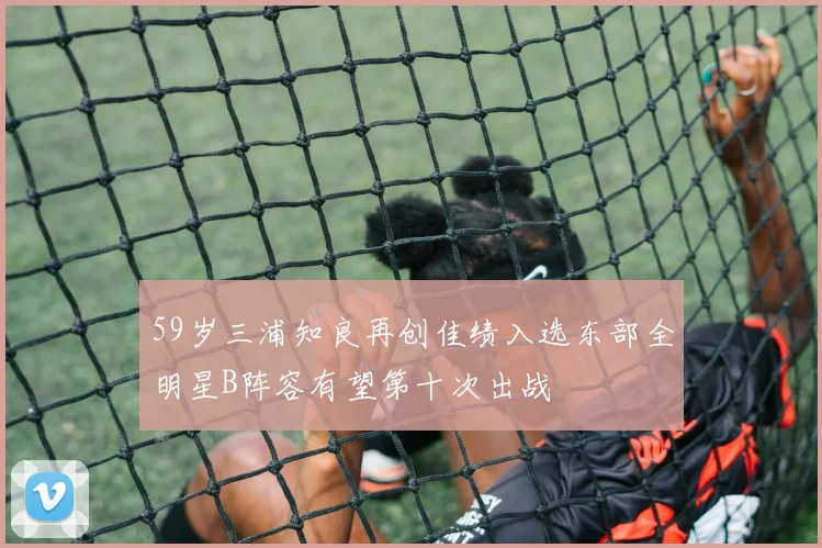 59岁三浦知良再创佳绩入选东部全明星B阵容有望第十次出战
