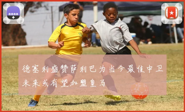 德塞利盛赞萨利巴为当今最佳中卫未来或有望加盟皇马