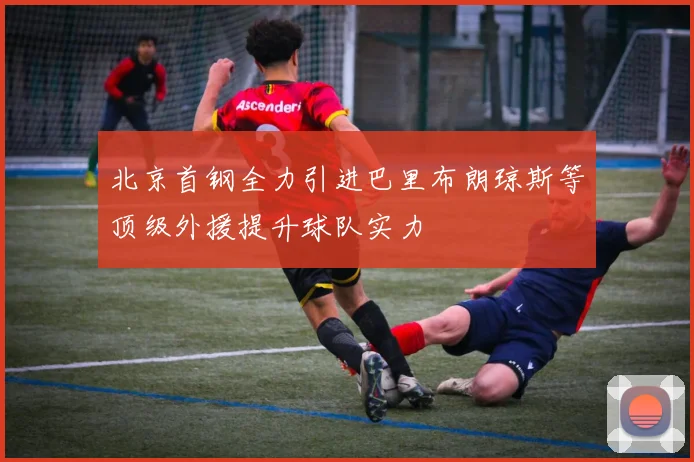 北京首钢全力引进巴里布朗琼斯等顶级外援提升球队实力