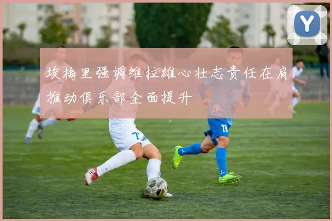 埃梅里强调维拉雄心壮志责任在肩推动俱乐部全面提升