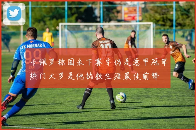 卡佩罗称国米下赛季仍是意甲冠军热门大罗是他执教生涯最佳前锋