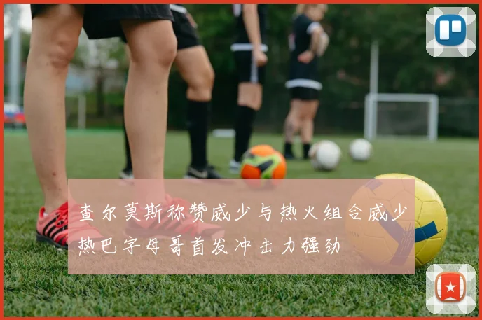 查尔莫斯称赞威少与热火组合威少热巴字母哥首发冲击力强劲