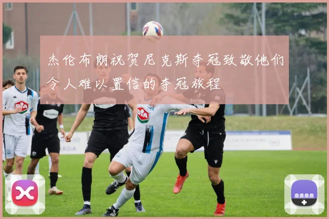 杰伦布朗祝贺尼克斯夺冠致敬他们令人难以置信的夺冠旅程