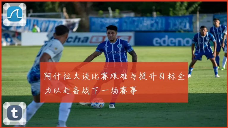 阿什拉夫谈比赛艰难与提升目标全力以赴备战下一场赛事