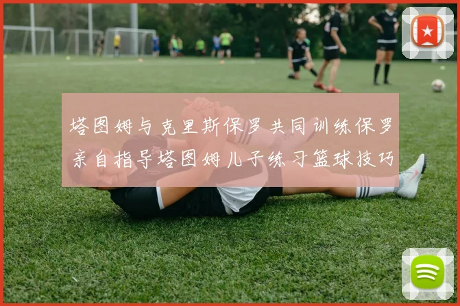塔图姆与克里斯保罗共同训练保罗亲自指导塔图姆儿子练习篮球技巧