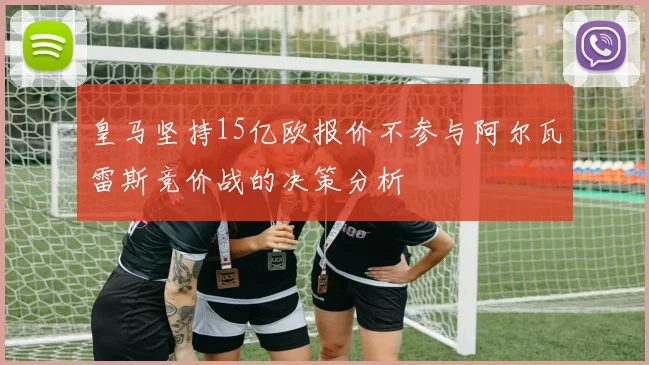 皇马坚持15亿欧报价不参与阿尔瓦雷斯竞价战的决策分析