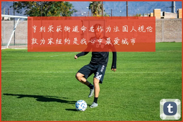 亨利荣获街道命名作为法国人视伦敦为家纽约是我心中最爱城市