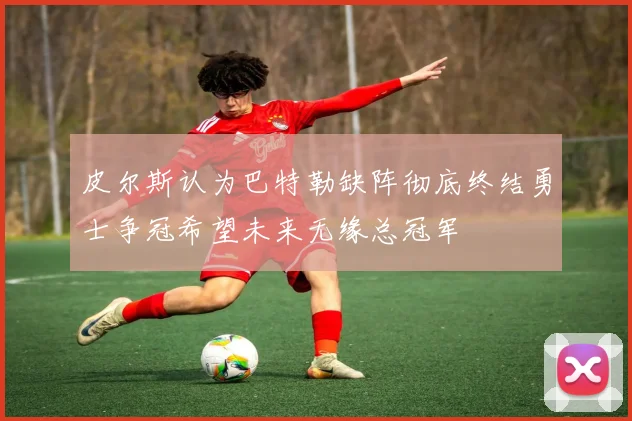 皮尔斯认为巴特勒缺阵彻底终结勇士争冠希望未来无缘总冠军