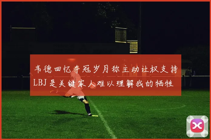 韦德回忆夺冠岁月称主动让权支持LBJ是关键家人难以理解我的牺牲