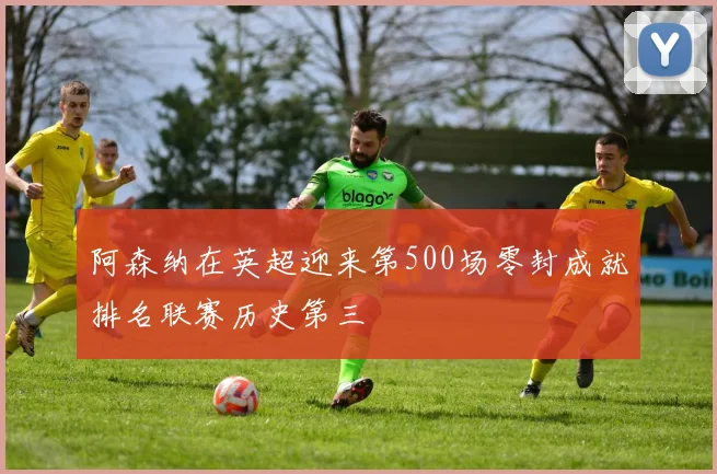阿森纳在英超迎来第500场零封成就排名联赛历史第三