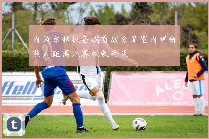 内马尔积极备战首战分享室内训练照片距离比赛仅剩两天
