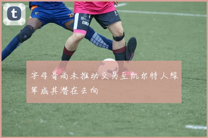 字母哥尚未推动交易至凯尔特人绿军成其潜在去向