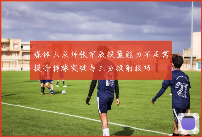 媒体人点评张宇辰投篮能力不足需提升持球突破与三分投射技巧