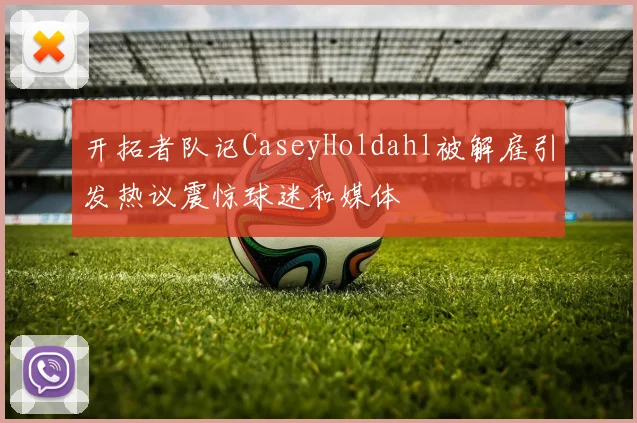 开拓者队记CaseyHoldahl被解雇引发热议震惊球迷和媒体