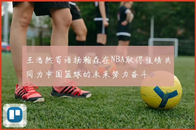 王浩然寄语杨瀚森在NBA取得佳绩共同为中国篮球的未来努力奋斗