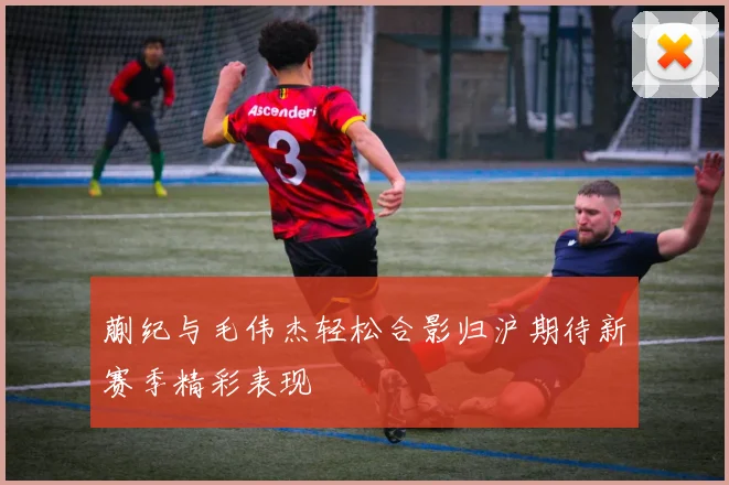 蒯纪与毛伟杰轻松合影归沪期待新赛季精彩表现