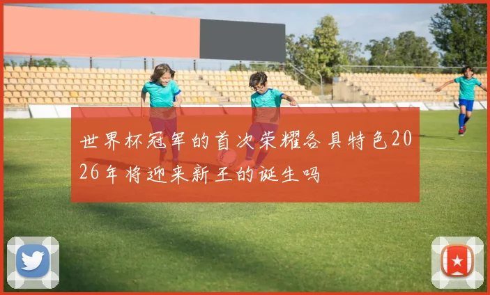 世界杯冠军的首次荣耀各具特色2026年将迎来新王的诞生吗