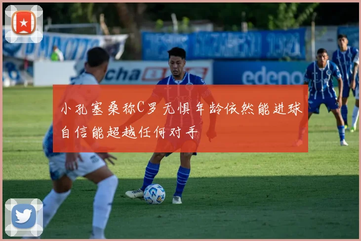 小孔塞桑称C罗无惧年龄依然能进球自信能超越任何对手