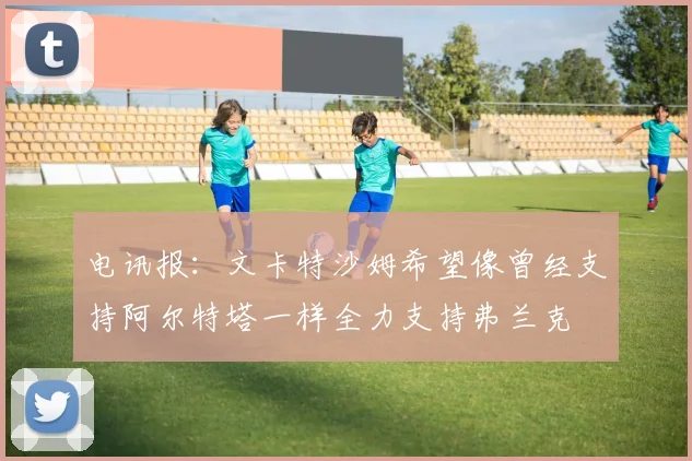 电讯报：文卡特沙姆希望像曾经支持阿尔特塔一样全力支持弗兰克