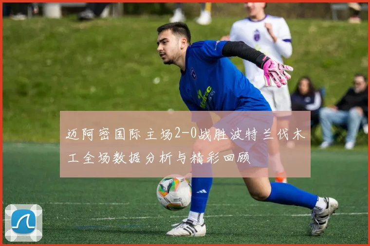 迈阿密国际主场2-0战胜波特兰伐木工全场数据分析与精彩回顾